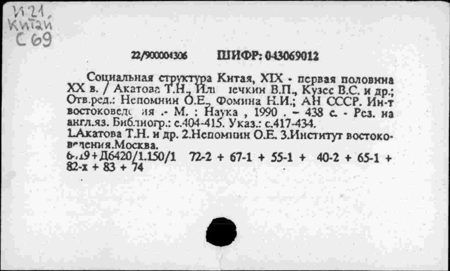 ﻿22/900004306 ШИФР; 043069012
Социальная структура Китая, XIX • первая половина XX в. / Акатова Т.Н_ Ил> 1ечкии В.П., Кузсс В.С. и др.; Отв.ред.: Непомнин О.Е., Фомина К.И.; АН СССР. Ин-т востокове.и ия М. : Натка , 1990 . - 438 с. - Рез. на акгллз. Бнблиогр.: с.404-415. Указ.: с.417-434.
ЕАкатова ТЛ. и др. 2.Нспомпин О.Е. З.Институг востоко-в^чсния.Москва.
6^+Д6420^1.150/1 72-2 + 67-1 + 55-1 + 40-2 + 65-1 +